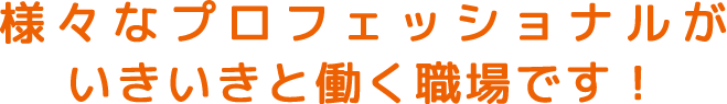 様々なプロフェッショナルがいきいきと働く職場です！